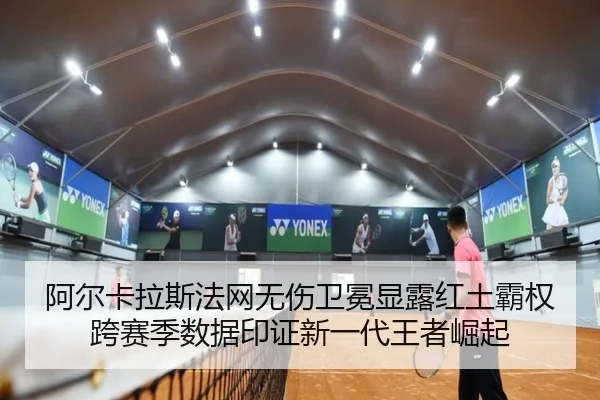 阿尔卡拉斯法网无伤卫冕显露红土霸权 跨赛季数据印证新一代王者崛起