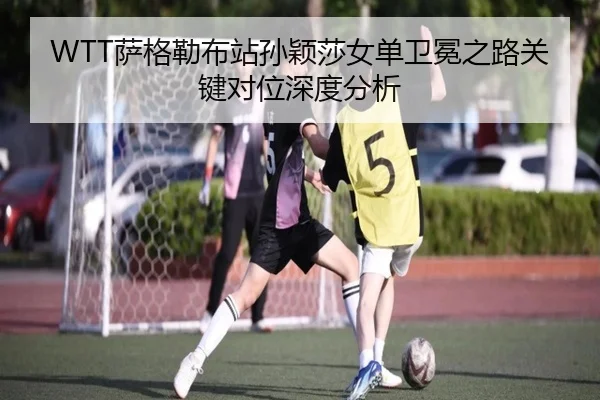 WTT萨格勒布站孙颖莎女单卫冕之路关键对位深度分析